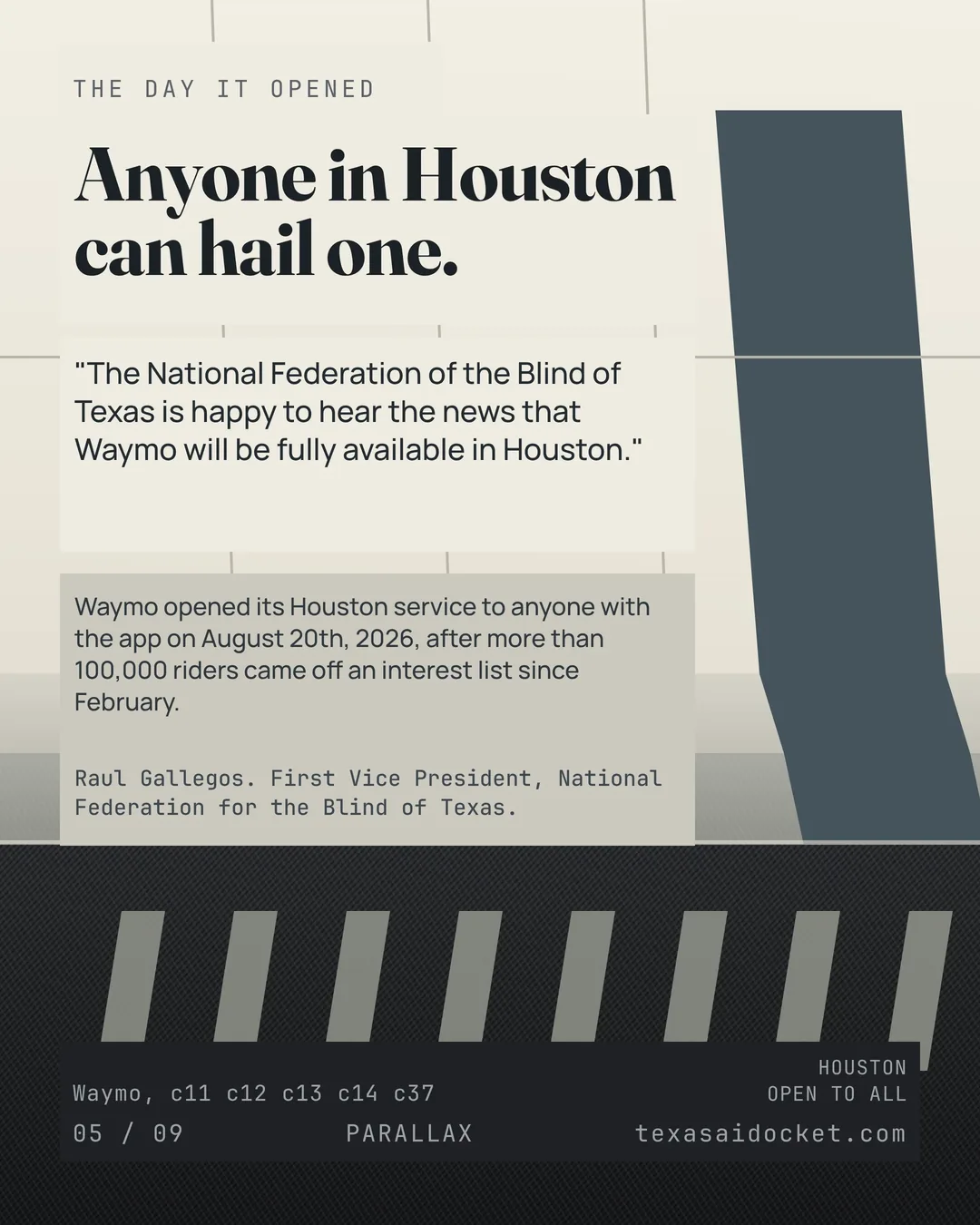 Anyone in Houston can hail one. "The National Federation of the Blind of Texas is happy to hear the news that Waymo will be fully available in Houston." Raul Gallegos. First Vice President, National Federation for the Blind of Texas. Waymo opened its Houston service to anyone with the app on August 20th, 2026, after more than 100,000 riders came off an interest list since February.