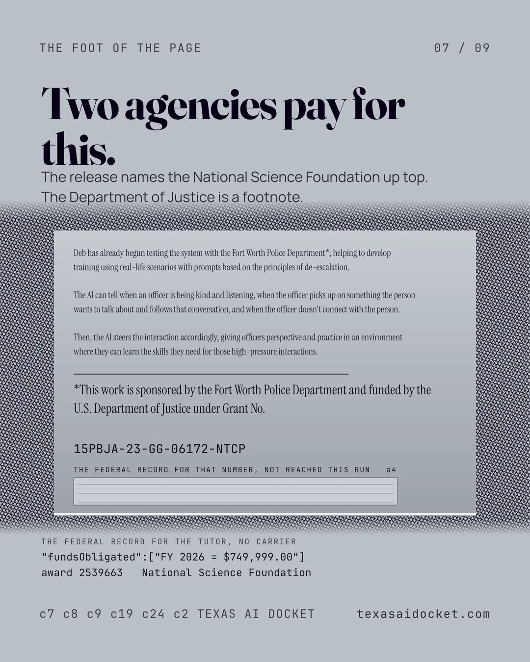 Two agencies pay for this. The release names the National Science Foundation up top. The Department of Justice is a footnote. Deb has already begun testing the system with the Fort Worth Police Department*, helping to develop training using real-life scenarios with prompts based on the principles of de-escalation. The AI can tell when an officer is being kind and listening, when the officer picks up on something the person wants to talk about and follows that conversation, and when the officer doesn't connect with the person. Then, the AI steers the interaction accordingly, giving officers perspective and practice in an environment where they can learn the skills they need for those high-pressure interactions. *This work is sponsored by the Fort Worth Police Department and funded by the U.S. Department of Justice under Grant No. 15PBJA-23-GG-06172-NTCP "fundsObligated":["FY 2026 = $749,999.00"] award 2539663 National Science Foundation